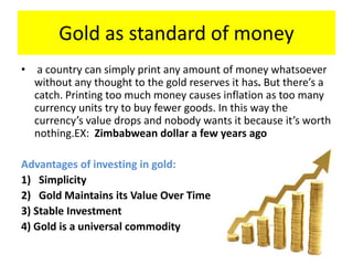 Gold as standard of money
• a country can simply print any amount of money whatsoever
without any thought to the gold reserves it has. But there’s a
catch. Printing too much money causes inflation as too many
currency units try to buy fewer goods. In this way the
currency’s value drops and nobody wants it because it’s worth
nothing.EX: Zimbabwean dollar a few years ago
Advantages of investing in gold:
1) Simplicity
2) Gold Maintains its Value Over Time
3) Stable Investment
4) Gold is a universal commodity
 