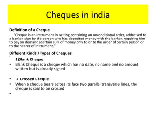 Cheques in india
Definition of a Cheque
"Cheque is an instrument in writing containing an unconditional order, addressed to
a banker, sign by the person who has deposited money with the banker, requiring him
to pay on demand acertain sum of money only to or to the order of certain person or
to the bearer of instrument."
Different Kinds / Types of Cheques
•
1)Blank Cheque
• Blank Cheque is a cheque which has no date, no name and no amount
written but is already signed
• 2)Crossed Cheque
• When a cheque bears across its face two parallel transverse lines, the
cheque is said to be crossed
•
 