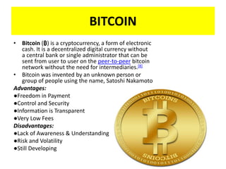 BITCOIN
• Bitcoin (₿) is a cryptocurrency, a form of electronic
cash. It is a decentralized digital currency without
a central bank or single administrator that can be
sent from user to user on the peer-to-peer bitcoin
network without the need for intermediaries.[8]
• Bitcoin was invented by an unknown person or
group of people using the name, Satoshi Nakamoto
Advantages:
●Freedom in Payment
●Control and Security
●Information is Transparent
●Very Low Fees
Disadvantages:
●Lack of Awareness & Understanding
●Risk and Volatility
●Still Developing
 