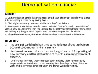 Demonetisation in india:
MERITS:
1. Demonetisation stroked at the unaccounted cash of corrupt people who stored
it by accepting a bribe or by saving taxes.
2. The higher currency note was visible in unlawful activities.
3. Demonetisation forced people to use their Pan Card of a small transaction of
20K so now people know that the income tax department already has their details
and hiding anything from IT Department can create a problem for them
4. After demonetisation, the trend of the cashless transaction has increased.
DEMERITS:
1. Indians got panicked when they come to know about the ban on
500 and 1000 rupees’ Indian currency.
2. increased pressure of expenses on the government for printing of
new currency and the destruction of the old currency government
expense.
3. Due to a cash crunch, their employer could not pay them for their daily
wages so either they have to stop working for a few days or they chose to
work and receive the payment when the things will become fine.
 