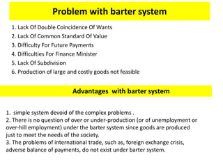 Problem with barter system
1. Lack Of Double Coincidence Of Wants
2. Lack Of Common Standard Of Value
3. Difficulty For Future Payments
4. Difficulties For Finance Minister
5. Lack Of Subdivision
6. Production of large and costly goods not feasible
Advantages with barter system
1. simple system devoid of the complex problems .
2. There is no question of over or under-production (or of unemployment or
over-hill employment) under the barter system since goods are produced
just to meet the needs of the society.
3. The problems of international trade, such as, foreign exchange crisis,
adverse balance of payments, do not exist under barter system.
 