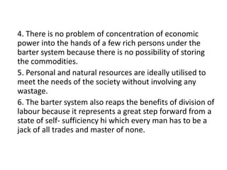 4. There is no problem of concentration of economic
power into the hands of a few rich persons under the
barter system because there is no possibility of storing
the commodities.
5. Personal and natural resources are ideally utilised to
meet the needs of the society without involving any
wastage.
6. The barter system also reaps the benefits of division of
labour because it represents a great step forward from a
state of self- sufficiency hi which every man has to be a
jack of all trades and master of none.
 