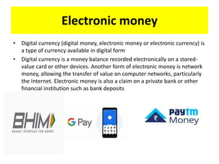 Electronic money
• Digital currency (digital money, electronic money or electronic currency) is
a type of currency available in digital form
• Digital currency is a money balance recorded electronically on a stored-
value card or other devices. Another form of electronic money is network
money, allowing the transfer of value on computer networks, particularly
the Internet. Electronic money is also a claim on a private bank or other
financial institution such as bank deposits
 