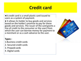 Credit card
●A credit card is a small plastic card issued to
users as a system of payment.
● It allows its holder to buy goods and services
based on the holder's promise to pay for these
goods and services. The issuer of the card grants a
line of credit to the consumer or the user) from
which the user can borrow money for payment to
a merchant or as a cash advance to the user.
Types :
1.Business credit cards
2. Secured credit cards
3. Prepaid cards
4. Digital cards
 