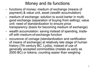 1
Money and its functions
- functions of money: medium of exchange (means of
payment) & value unit, asset (wealth accumulation)
- medium of exchange: solution to avoid barter in multi-
good exchange (separation of buying from selling); value
unit: need of standardization to ensure price
transparency (basis for becoming medium of exchange)
- wealth accumulation: saving instead of spending, trade-
off with medium-of-exchange function
- occurence of coinage (standardization and certification
of means of exchange) at relatively late stage of human
history (7th century BC, Lydia), instead of use of
generally accepted commodities (metals as early as
2000 BC) or tokens; counting easier than weighing
 