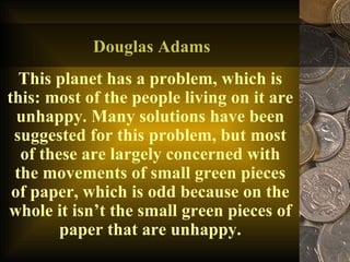 Douglas Adams This planet has a problem, which is this: most of the people living on it are unhappy. Many solutions have been suggested for this problem, but most of these are largely concerned with the movements of small green pieces of paper, which is odd because on the whole it isn’t the small green pieces of paper that are unhappy. 