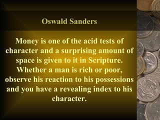 Oswald Sanders Money is one of the acid tests of character and a surprising amount of space is given to it in Scripture. Whether a man is rich or poor, observe his reaction to his possessions and you have a revealing index to his character. 