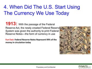 Proprietary and Confidential
4. When Did The U.S. Start Using
The Currency We Use Today
1913: With the passage of the Federal
Reserve Act, the newly created Federal Reserve
System was given the authority to print Federal
Reserve Notes—the form of currency in use
Fun Fact: Federal Reserve Notes Represent 99% of the
money in circulation today
 