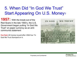 Proprietary and Confidential
5. When Did “In God We Trust”
Start Appearing On U.S. Money?
1957: With the break-out of the
Red Scare in the late 1950’s, the U.S.
Government began putting “In God We
Trust” on paper currency as an anti-
communist statement
Fun Fact: All money issued after 1963 has “In
God We Trust Stamped on it.
 