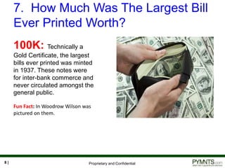 Proprietary and Confidential
7. How Much Was The Largest Bill
Ever Printed Worth?
8 |
100K: Technically a
Gold Certificate, the largest
bills ever printed was minted
in 1937. These notes were
for inter-bank commerce and
never circulated amongst the
general public.
Fun Fact: In Woodrow Wilson was
pictured on them.
 