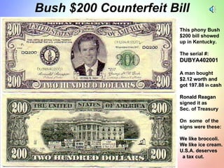 Bush $200 Counterfeit Bill This phony Bush  $200 bill showed up in Kentucky.  The serial #: DUBYA402001 A man bought $2.12 worth and got 197.88  in  cash Ronald Reagan signed it as  Sec. of Treasury On  some  of the signs were these: We like broccoli. We like ice cream. U.S.A. deserves  a tax cut. 
