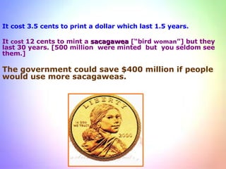 It cost 3.5 cents to print a dollar which last 1.5 years. It  cost  12 cents to mint a  sacagawea  [“bird  woman ”] but they last 30 years. [500 million  were minted  but  you seldom see them.]  The government could save $400 million if people would use more sacagaweas. 