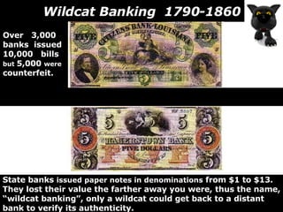 Wildcat Banking  1790-1860 State banks  issued paper notes in denominations  from $1 to $13. They lost their value the farther away you were, thus the name, “ wildcat banking”, only a wildcat could get back to a distant bank to verify its authenticity.  Over  3,000  banks  issued 10,000  bills but  5,000  were counterfeit. 