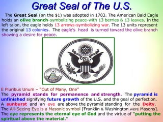 Great Seal of The U.S. The  Great Seal  (on the $1) was adopted in 1783. The American Bald Eagle holds an  olive branch -symbolizing   peace-with 13 berries & 13 leaves . In the left talon, the eagle holds  13 arrows-symbolizing war . The 13 units represent  the original  13 colonies .  The  eagle’s  head  is turned toward the olive branch showing a desire for peace . E Pluribus Unum – “Out of Many, One” The  pyramid  stands  for  permanence  and strength .  The  pyramid is   unfinished  signifying  future growth  of the U.S. and the goal of perfection. A  sunburst   and  an  eye   are above the pyramid standing  for  the  Deity . The  All-Seeing Eye is a   Masonic symbol  [Franklin  &  Washington  were  Masons]. The  eye represents the eternal eye of God  and the virtue of  “putting the  spiritual above the material.” 
