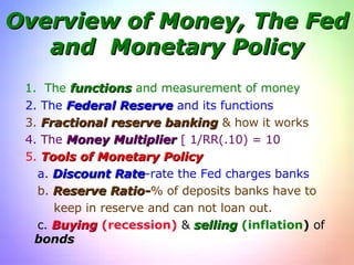 Overview of Money, The Fed and  Monetary Policy 1.  The  functions  and measurement of money 2. The  Federal Reserve  and its functions 3.  Fractional reserve banking  & how it works 4. The  Money Multiplier  [ 1/RR(.10) = 10 5.  Tools of Monetary Policy a.  Discount Rate -rate the Fed charges banks b.  Reserve Ratio- % of deposits banks have to keep in reserve and can not loan out. c.  Buying   (recession)  &  selling   (inflation )  of  bonds 