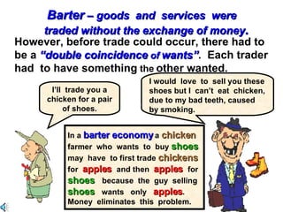 . However, before trade could occur, there had to  be a  “double coincidence  of  wants” .  Each trader  had  to have something  the  other wanted. I’ll  trade you a chicken for a pair of shoes. I would  love  to  sell you these shoes but I  can’t  eat  chicken, due to my bad teeth, caused by smoking. In a  barter economy  a  chicken   farmer  who  wants  to  buy  shoes   may  have  to first trade  chickens   for  apples  and then  apples  for  shoes  because  the  guy  selling  shoes  wants  only  apples .  Money  eliminates  this  problem.  Barter  – goods  and  services  were  traded without the exchange of money . 
