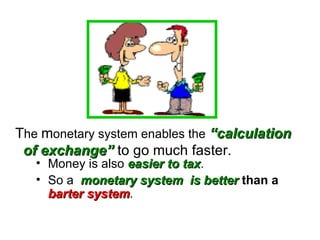 Money is also  easier to tax .  So a  monetary system  is better   than a   barter system . T he  m onetary system enables the   “calculation   of exchange”  to go much faster. 