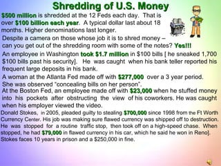 Donald Stokes,  in  2005, pleaded guilty to stealing  $700,000  since 1998 from  the  Ft Worth Currency C enter . His job was making sure flawed currency was shipped off to destruction.  He  was  stopped  for  a routine  traffic stop,  then took off on a high-speed chase.  When  stopped, he had  $79,000  in flawed currency in his car, which he said he won in Reno]. Stokes faces 10 years in prison and a $250,000 in fine. Shredding of U.S. Money $500 million  is shredded at the 12 Feds each day.  That is  over  $100 billion each year .  A typical dollar last about 18  months. Higher denominations last longer. Despite a camera on those whose job it is to shred money –  can you get out of the shredding room with some of the notes?  Yes!!! An employee in Washington  took $1.7 million  in $100 bills [ he sneaked 1,700 $100 bills past his security].  He  was caught  when his bank teller reported his frequent large deposits in his bank. A woman at the Atlanta Fed made off with  $277,000  over a 3 year period. She was observed “concealing bills on her person”.  At the Boston Fed, an employee made off with  $23,000  when he stuffed money  into  his  pockets  after  obstructing  the  view  of his coworkers. He was caught when his employer viewed the video. 