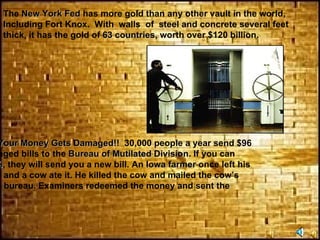The  New York Fed  has more gold than any other vault in the world,  Including Fort Knox.  With  walls  of  steel and concrete several feet  thick, it has the gold of  63 countries , worth over $120 billion.  What To Do If Your Money Gets Damaged!!   30,000 people a year send $96  million of damaged bills to the  Bureau of Mutilated Division . If you can  send them  51% , they will send you a new bill. An  Iowa farmer  once left his  wallet in a field and a cow ate it. He killed the cow and mailed the cow’s  stomach to the bureau. Examiners redeemed the money and sent the  farmer  $850 .  