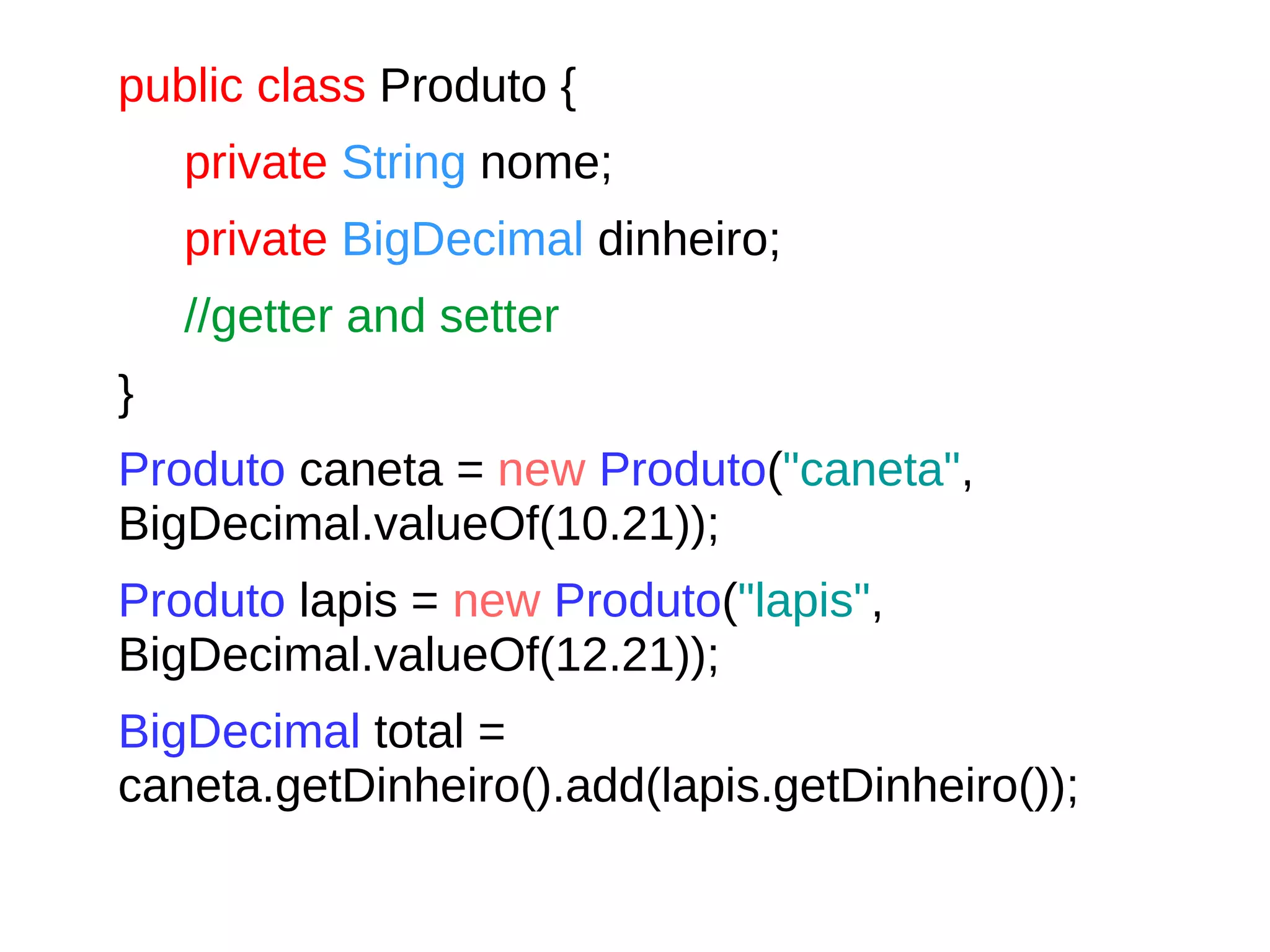 public class Produto {
private String nome;
private BigDecimal dinheiro;
//getter and setter
}
Produto caneta = new Produto("caneta",
BigDecimal.valueOf(10.21));
Produto lapis = new Produto("lapis",
BigDecimal.valueOf(12.21));
BigDecimal total =
caneta.getDinheiro().add(lapis.getDinheiro());
 