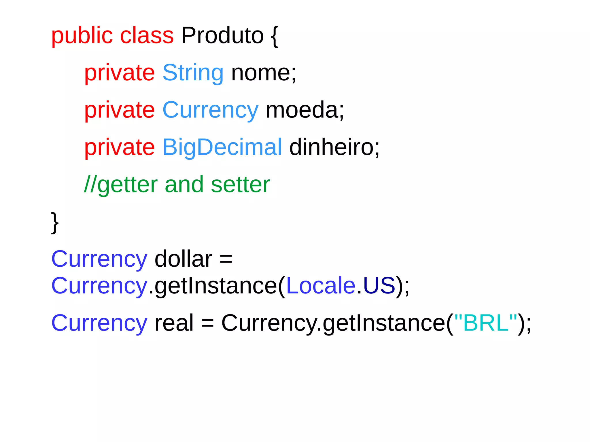 public class Produto {
private String nome;
private Currency moeda;
private BigDecimal dinheiro;
//getter and setter
}
Currency dollar =
Currency.getInstance(Locale.US);
Currency real = Currency.getInstance("BRL");
 