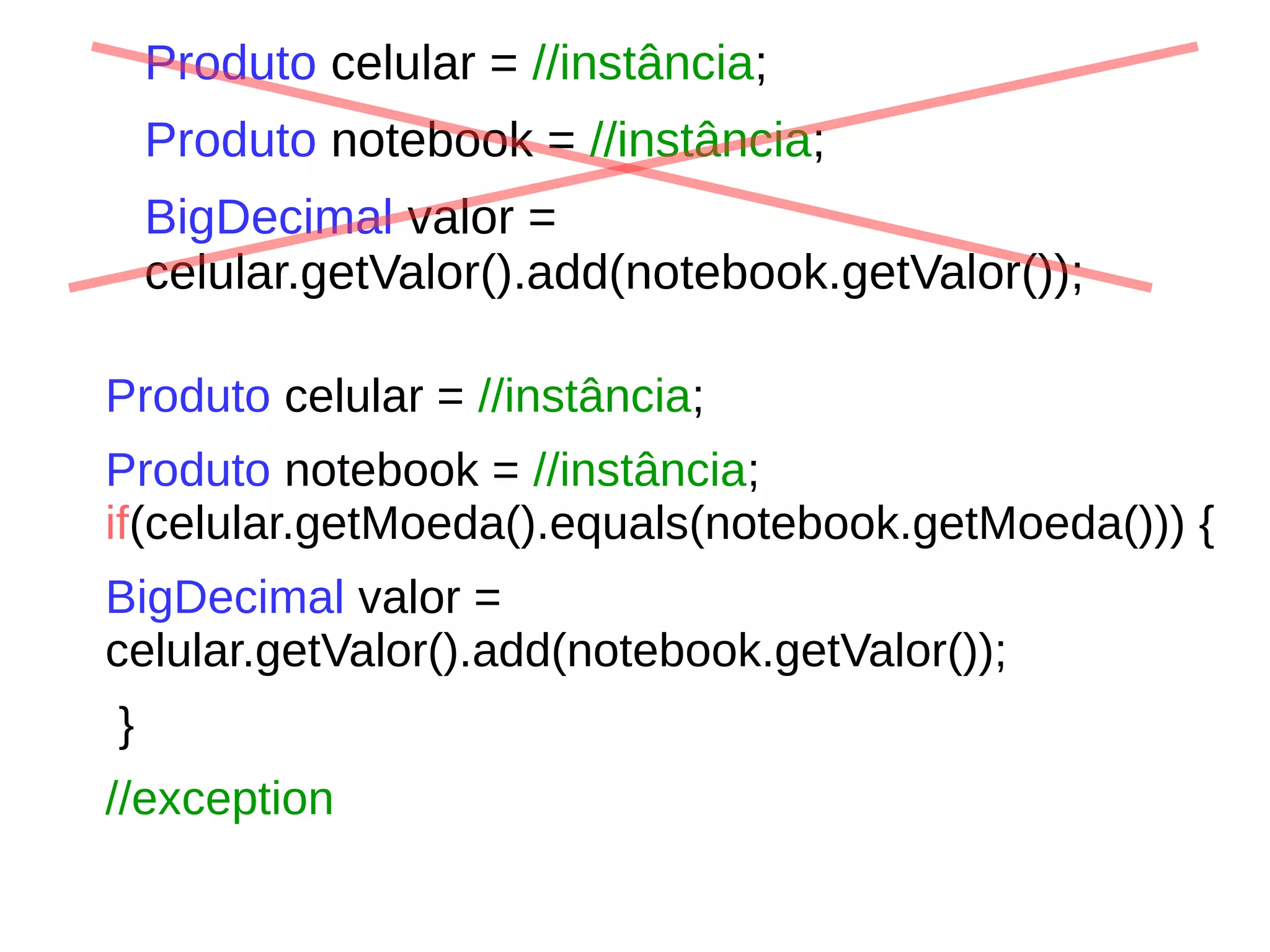 Produto celular = //instância;
Produto notebook = //instância;
BigDecimal valor =
celular.getValor().add(notebook.getValor());
Produto celular = //instância;
Produto notebook = //instância;
if(celular.getMoeda().equals(notebook.getMoeda())) {
BigDecimal valor =
celular.getValor().add(notebook.getValor());
}
//exception
 