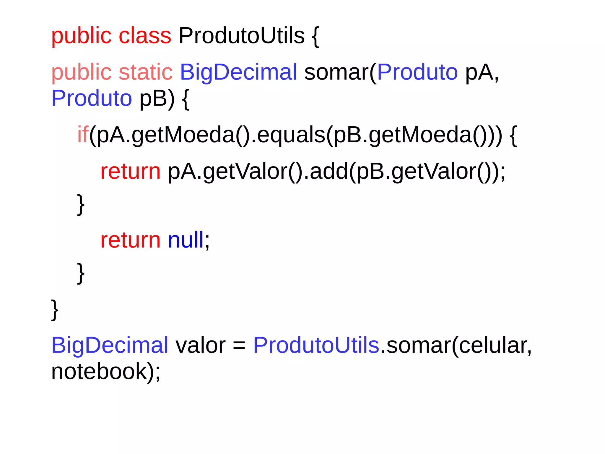 public class ProdutoUtils {
public static BigDecimal somar(Produto pA,
Produto pB) {
if(pA.getMoeda().equals(pB.getMoeda())) {
return pA.getValor().add(pB.getValor());
}
return null;
}
}
BigDecimal valor = ProdutoUtils.somar(celular,
notebook);
 