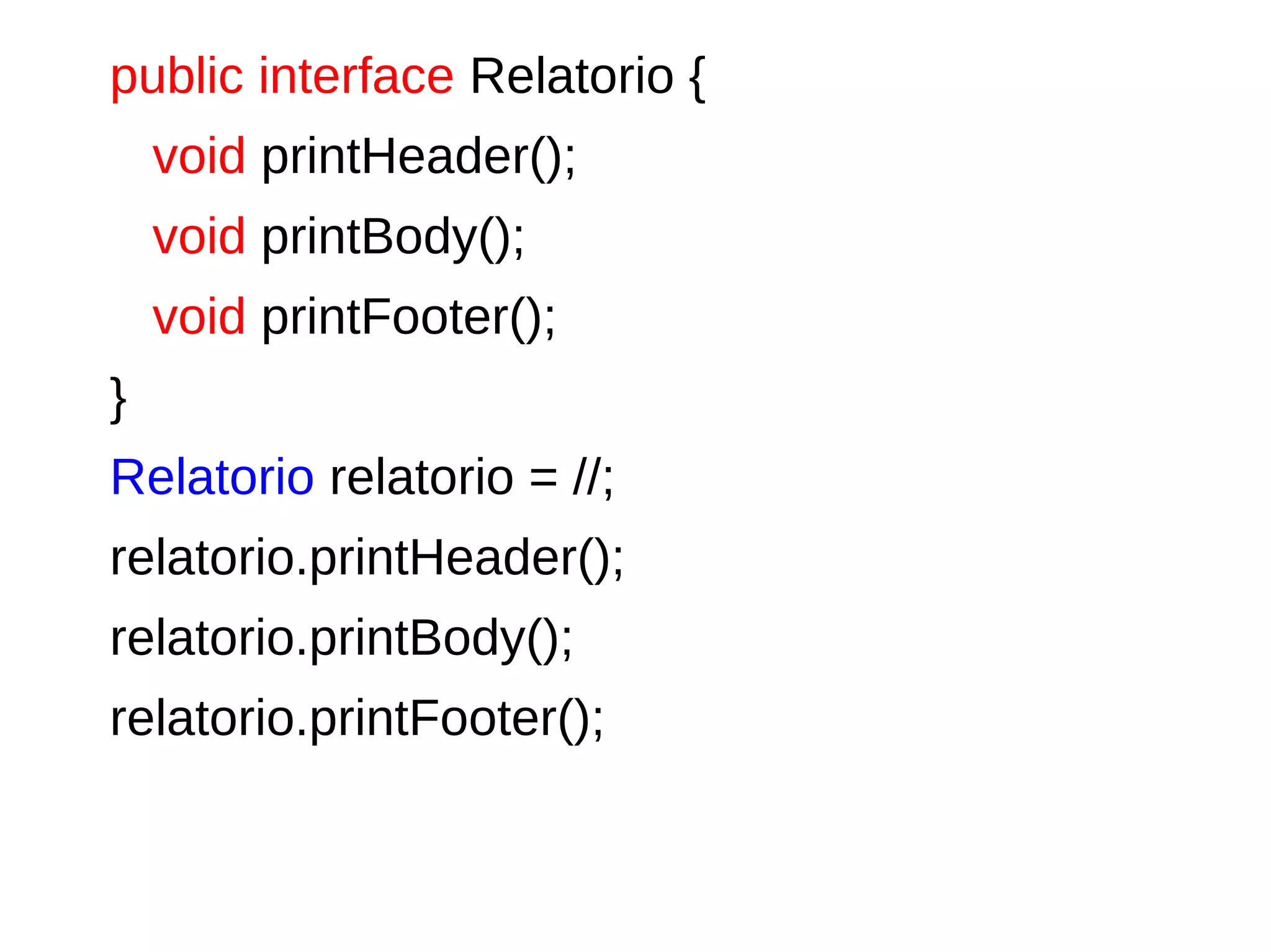 public interface Relatorio {
void printHeader();
void printBody();
void printFooter();
}
Relatorio relatorio = //;
relatorio.printHeader();
relatorio.printBody();
relatorio.printFooter();
 