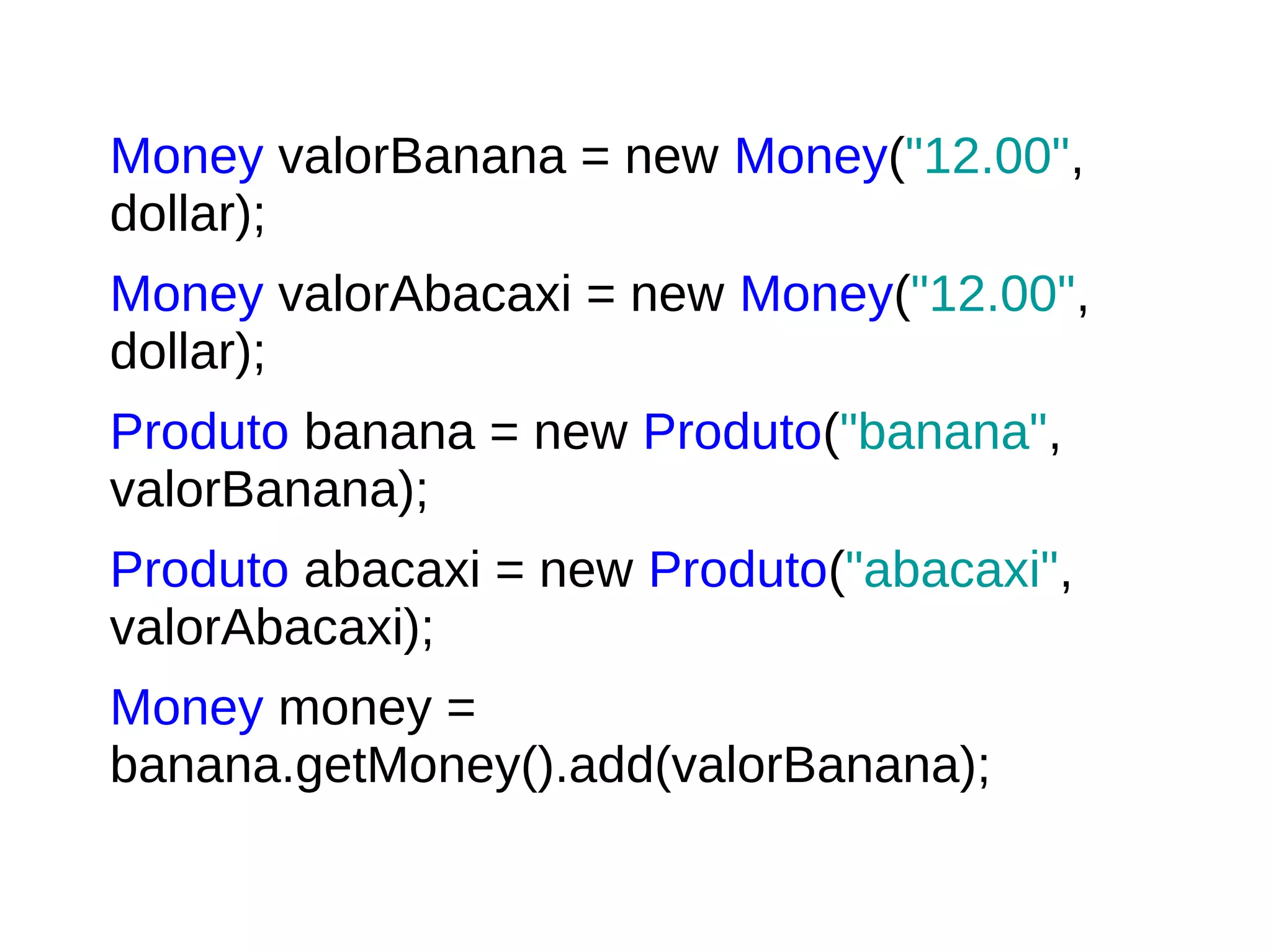 Money valorBanana = new Money("12.00",
dollar);
Money valorAbacaxi = new Money("12.00",
dollar);
Produto banana = new Produto("banana",
valorBanana);
Produto abacaxi = new Produto("abacaxi",
valorAbacaxi);
Money money =
banana.getMoney().add(valorBanana);
 