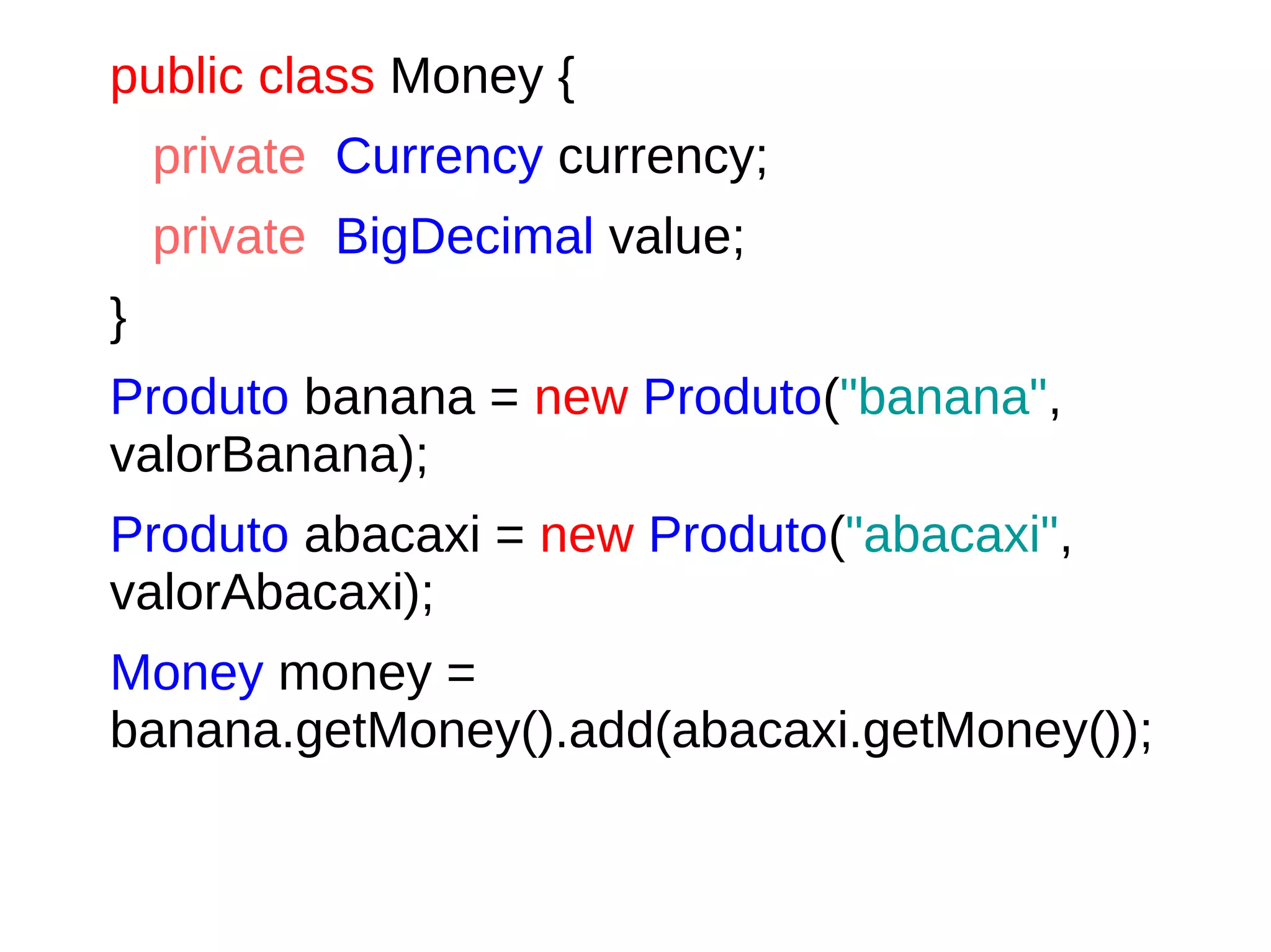 public class Money {
private Currency currency;
private BigDecimal value;
}
Produto banana = new Produto("banana",
valorBanana);
Produto abacaxi = new Produto("abacaxi",
valorAbacaxi);
Money money =
banana.getMoney().add(abacaxi.getMoney());
 