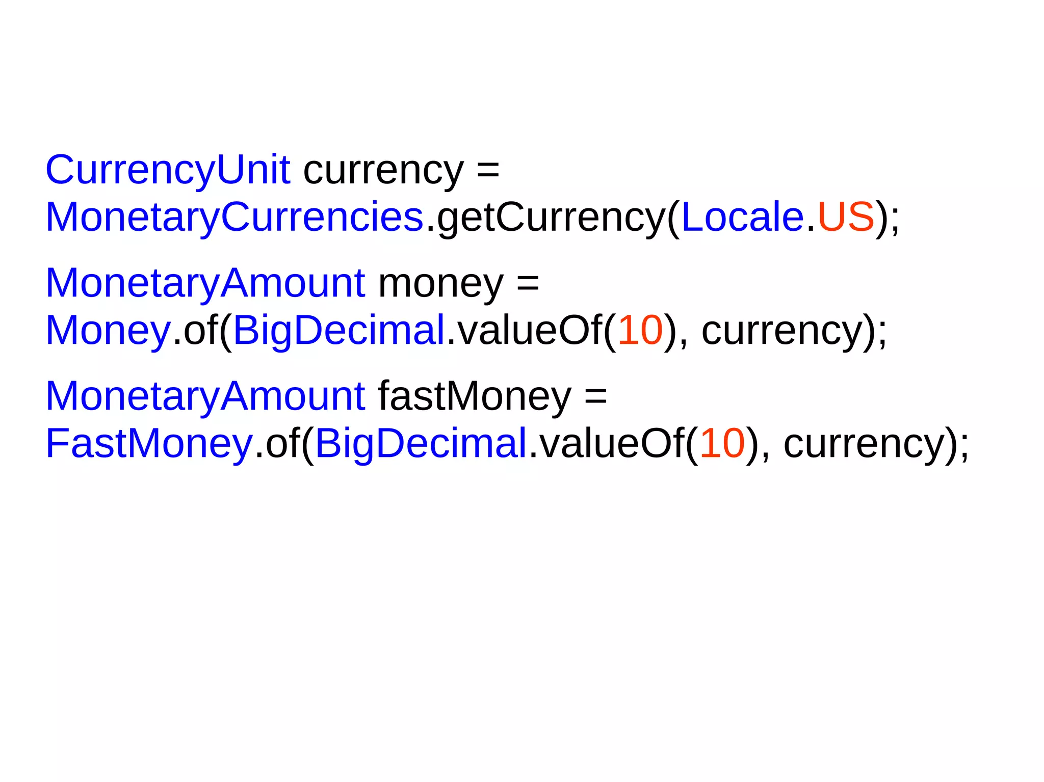 CurrencyUnit currency =
MonetaryCurrencies.getCurrency(Locale.US);
MonetaryAmount money =
Money.of(BigDecimal.valueOf(10), currency);
MonetaryAmount fastMoney =
FastMoney.of(BigDecimal.valueOf(10), currency);
 