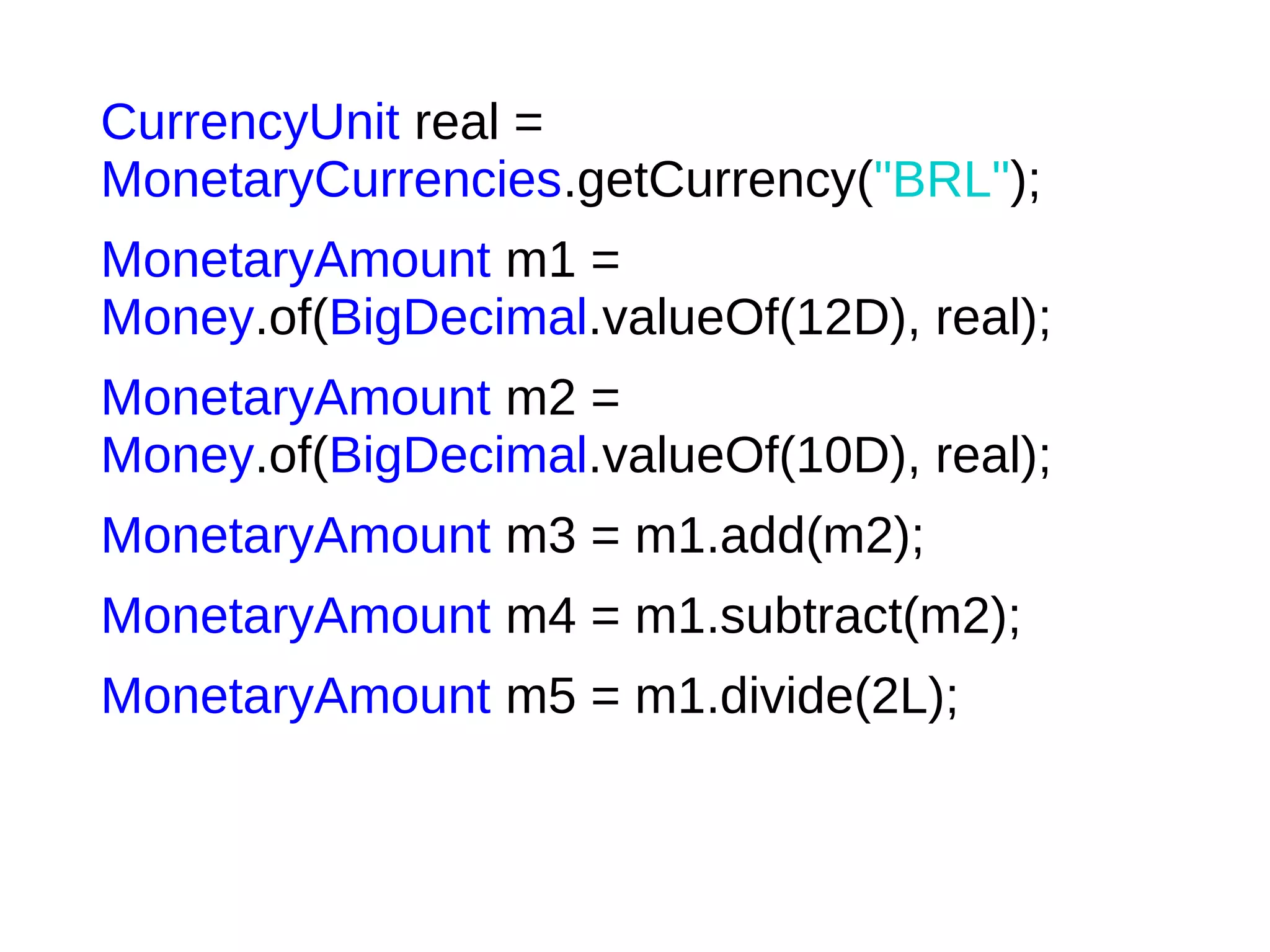 CurrencyUnit real =
MonetaryCurrencies.getCurrency("BRL");
MonetaryAmount m1 =
Money.of(BigDecimal.valueOf(12D), real);
MonetaryAmount m2 =
Money.of(BigDecimal.valueOf(10D), real);
MonetaryAmount m3 = m1.add(m2);
MonetaryAmount m4 = m1.subtract(m2);
MonetaryAmount m5 = m1.divide(2L);
 