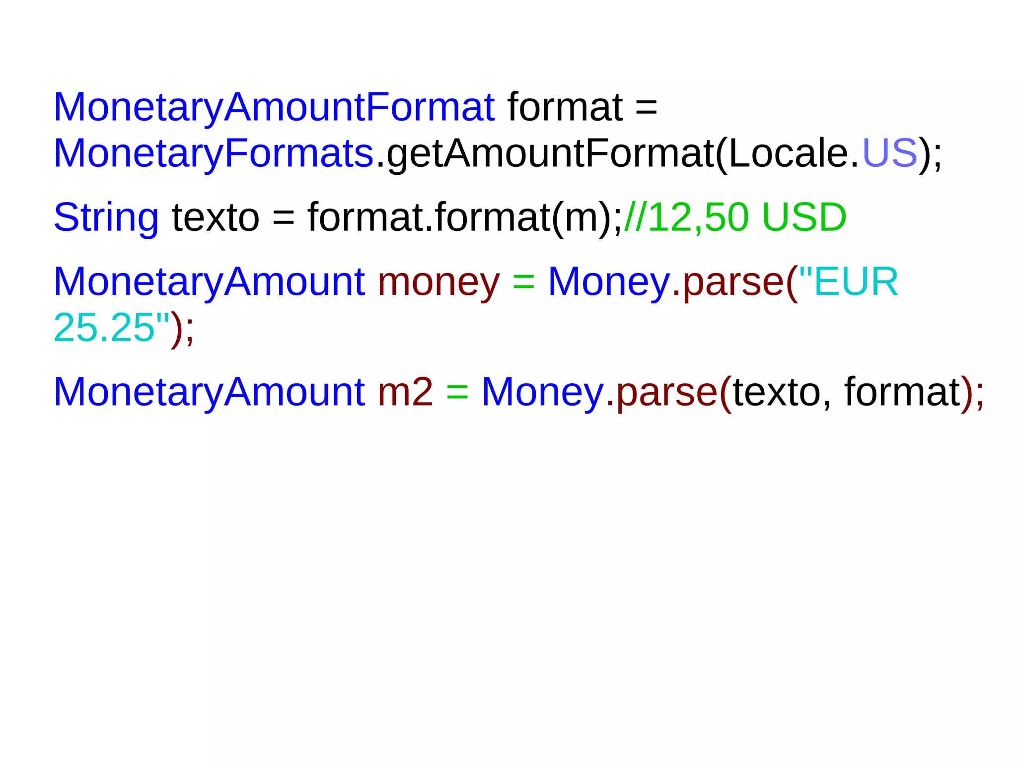 MonetaryAmountFormat format =
MonetaryFormats.getAmountFormat(Locale.US);
String texto = format.format(m);//12,50 USD
MonetaryAmount money = Money.parse("EUR
25.25");
MonetaryAmount m2 = Money.parse(texto, format);
 