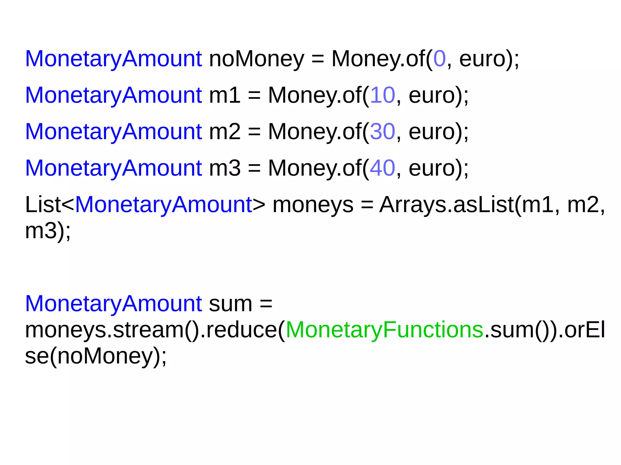 MonetaryAmount noMoney = Money.of(0, euro);
MonetaryAmount m1 = Money.of(10, euro);
MonetaryAmount m2 = Money.of(30, euro);
MonetaryAmount m3 = Money.of(40, euro);
List<MonetaryAmount> moneys = Arrays.asList(m1, m2,
m3);
MonetaryAmount sum =
moneys.stream().reduce(MonetaryFunctions.sum()).orEl
se(noMoney);
 