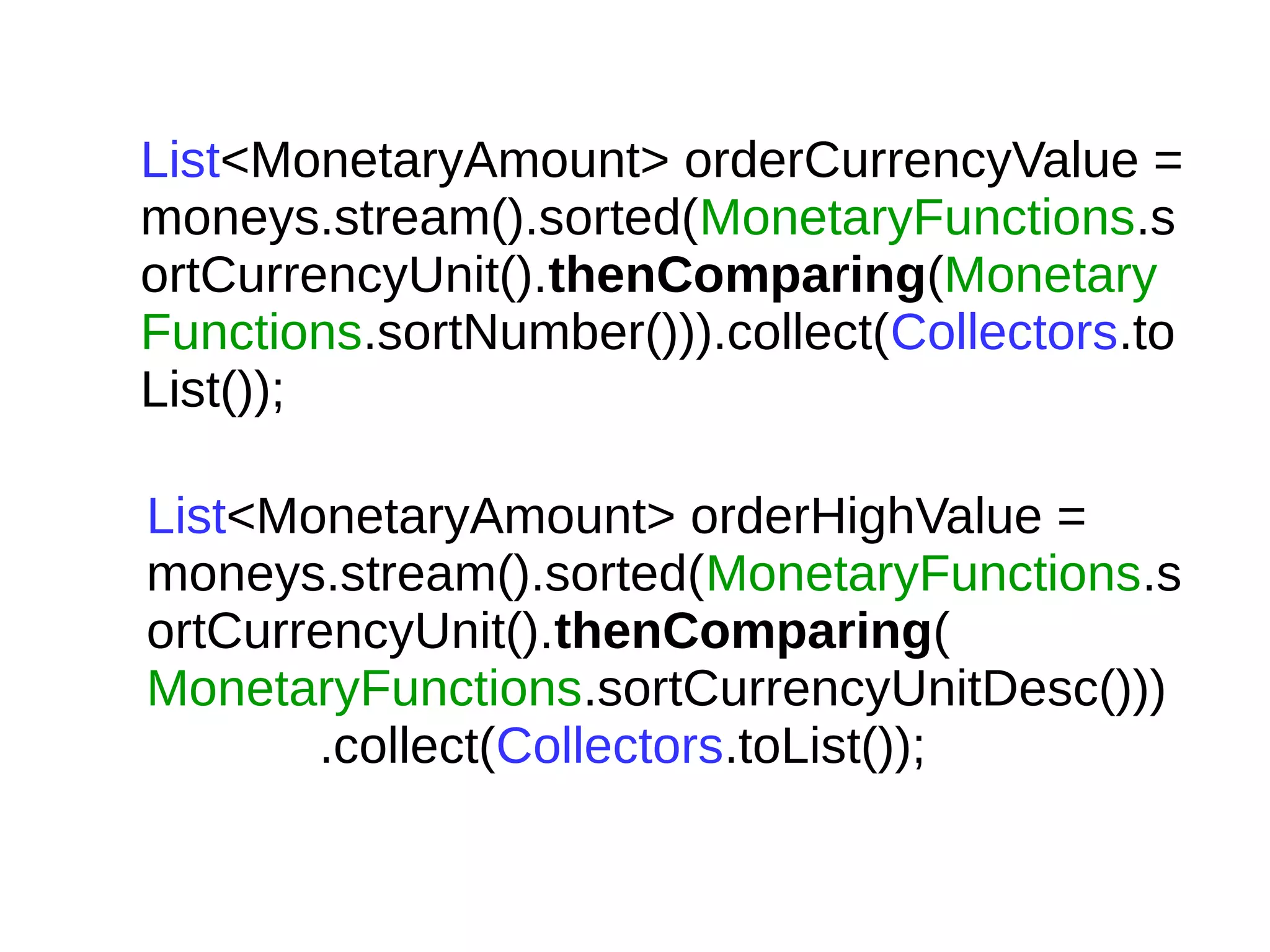 List<MonetaryAmount> orderCurrencyValue =
moneys.stream().sorted(MonetaryFunctions.s
ortCurrencyUnit().thenComparing(Monetary
Functions.sortNumber())).collect(Collectors.to
List());
List<MonetaryAmount> orderHighValue =
moneys.stream().sorted(MonetaryFunctions.s
ortCurrencyUnit().thenComparing(
MonetaryFunctions.sortCurrencyUnitDesc()))
.collect(Collectors.toList());
 