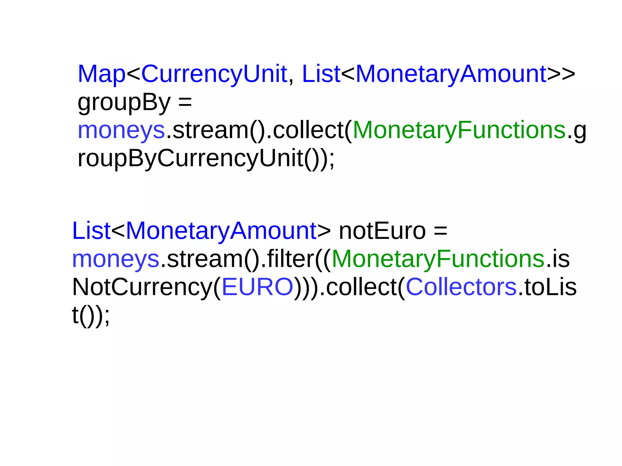 Map<CurrencyUnit, List<MonetaryAmount>>
groupBy =
moneys.stream().collect(MonetaryFunctions.g
roupByCurrencyUnit());
List<MonetaryAmount> notEuro =
moneys.stream().filter((MonetaryFunctions.is
NotCurrency(EURO))).collect(Collectors.toLis
t());
 