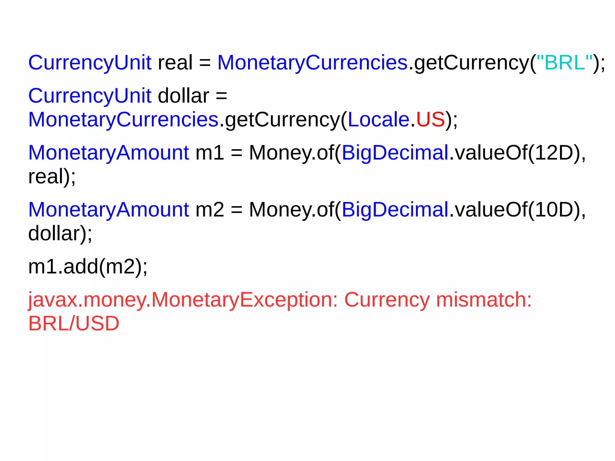CurrencyUnit real = MonetaryCurrencies.getCurrency("BRL");
CurrencyUnit dollar =
MonetaryCurrencies.getCurrency(Locale.US);
MonetaryAmount m1 = Money.of(BigDecimal.valueOf(12D),
real);
MonetaryAmount m2 = Money.of(BigDecimal.valueOf(10D),
dollar);
m1.add(m2);
javax.money.MonetaryException: Currency mismatch:
BRL/USD
 