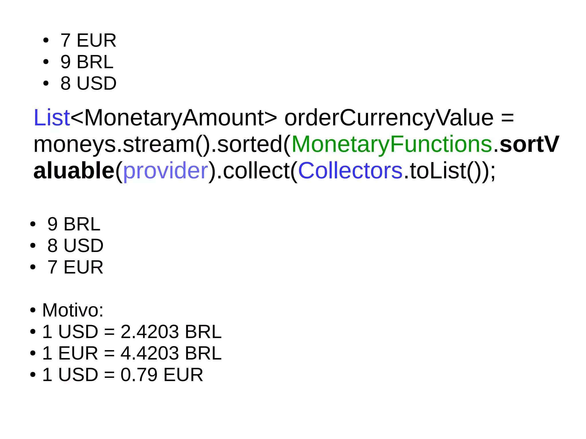 List<MonetaryAmount> orderCurrencyValue =
moneys.stream().sorted(MonetaryFunctions.sortV
aluable(provider).collect(Collectors.toList());
● 9 BRL
● 8 USD
● 7 EUR
● Motivo:
● 1 USD = 2.4203 BRL
● 1 EUR = 4.4203 BRL
● 1 USD = 0.79 EUR
● 7 EUR
● 9 BRL
● 8 USD
 