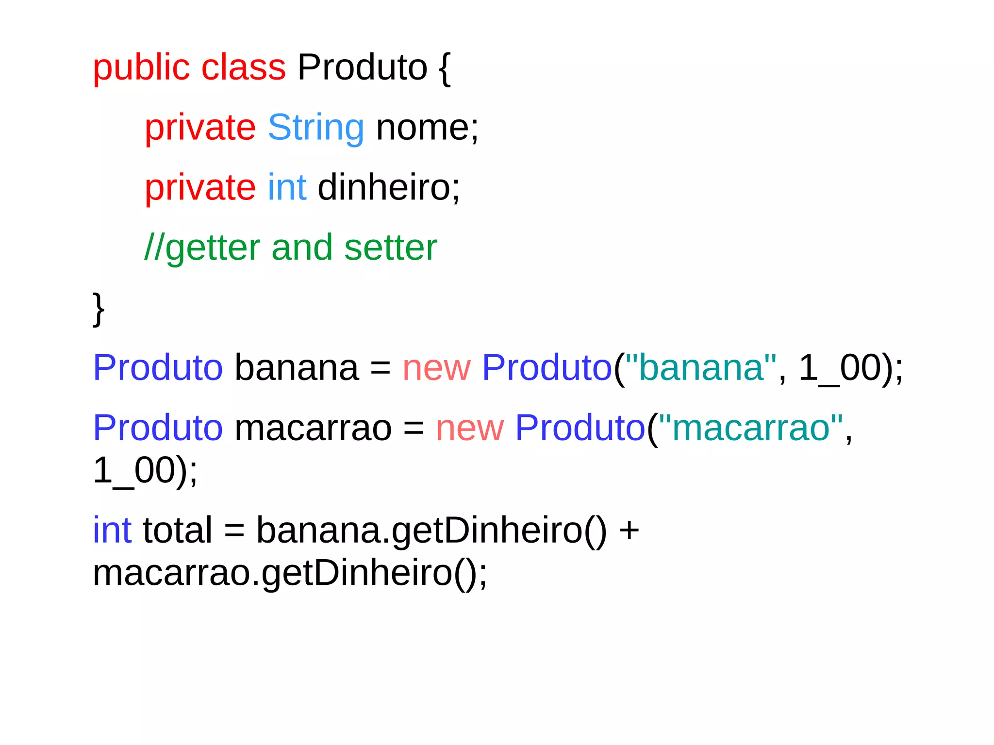 public class Produto {
private String nome;
private int dinheiro;
//getter and setter
}
Produto banana = new Produto("banana", 1_00);
Produto macarrao = new Produto("macarrao",
1_00);
int total = banana.getDinheiro() +
macarrao.getDinheiro();
 