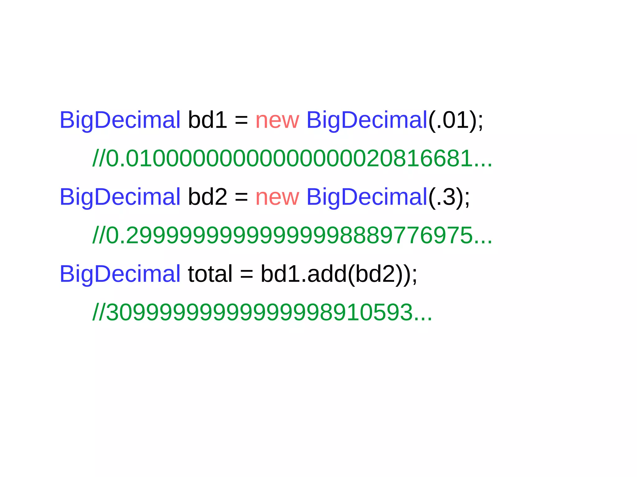 BigDecimal bd1 = new BigDecimal(.01);
//0.01000000000000000020816681...
BigDecimal bd2 = new BigDecimal(.3);
//0.29999999999999998889776975...
BigDecimal total = bd1.add(bd2));
//30999999999999998910593...
 