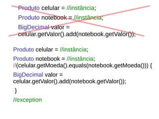 Produto celular = //instância;
Produto notebook = //instância;
BigDecimal valor =
celular.getValor().add(notebook.getValor());
Produto celular = //instância;
Produto notebook = //instância;
if(celular.getMoeda().equals(notebook.getMoeda())) {
BigDecimal valor =
celular.getValor().add(notebook.getValor());
}
//exception
 