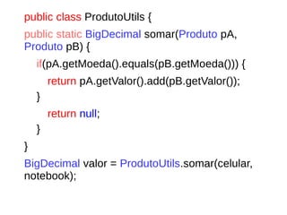 public class ProdutoUtils {
public static BigDecimal somar(Produto pA,
Produto pB) {
if(pA.getMoeda().equals(pB.getMoeda())) {
return pA.getValor().add(pB.getValor());
}
return null;
}
}
BigDecimal valor = ProdutoUtils.somar(celular,
notebook);
 