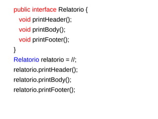 public interface Relatorio {
void printHeader();
void printBody();
void printFooter();
}
Relatorio relatorio = //;
relatorio.printHeader();
relatorio.printBody();
relatorio.printFooter();
 