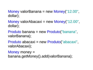 Money valorBanana = new Money("12.00",
dollar);
Money valorAbacaxi = new Money("12.00",
dollar);
Produto banana = new Produto("banana",
valorBanana);
Produto abacaxi = new Produto("abacaxi",
valorAbacaxi);
Money money =
banana.getMoney().add(valorBanana);
 