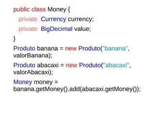 public class Money {
private Currency currency;
private BigDecimal value;
}
Produto banana = new Produto("banana",
valorBanana);
Produto abacaxi = new Produto("abacaxi",
valorAbacaxi);
Money money =
banana.getMoney().add(abacaxi.getMoney());
 