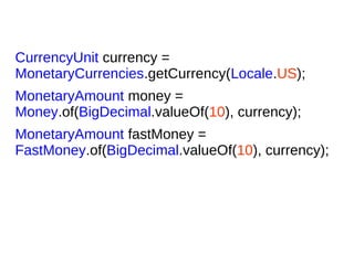 CurrencyUnit currency =
MonetaryCurrencies.getCurrency(Locale.US);
MonetaryAmount money =
Money.of(BigDecimal.valueOf(10), currency);
MonetaryAmount fastMoney =
FastMoney.of(BigDecimal.valueOf(10), currency);
 