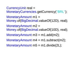 CurrencyUnit real =
MonetaryCurrencies.getCurrency("BRL");
MonetaryAmount m1 =
Money.of(BigDecimal.valueOf(12D), real);
MonetaryAmount m2 =
Money.of(BigDecimal.valueOf(10D), real);
MonetaryAmount m3 = m1.add(m2);
MonetaryAmount m4 = m1.subtract(m2);
MonetaryAmount m5 = m1.divide(2L);
 