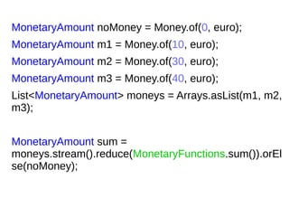 MonetaryAmount noMoney = Money.of(0, euro);
MonetaryAmount m1 = Money.of(10, euro);
MonetaryAmount m2 = Money.of(30, euro);
MonetaryAmount m3 = Money.of(40, euro);
List<MonetaryAmount> moneys = Arrays.asList(m1, m2,
m3);
MonetaryAmount sum =
moneys.stream().reduce(MonetaryFunctions.sum()).orEl
se(noMoney);
 