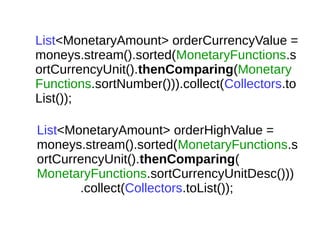 List<MonetaryAmount> orderCurrencyValue =
moneys.stream().sorted(MonetaryFunctions.s
ortCurrencyUnit().thenComparing(Monetary
Functions.sortNumber())).collect(Collectors.to
List());
List<MonetaryAmount> orderHighValue =
moneys.stream().sorted(MonetaryFunctions.s
ortCurrencyUnit().thenComparing(
MonetaryFunctions.sortCurrencyUnitDesc()))
.collect(Collectors.toList());
 