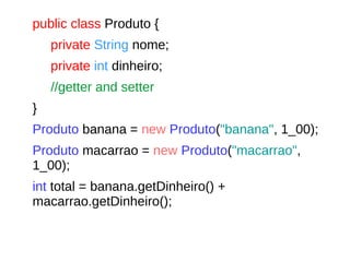 public class Produto {
private String nome;
private int dinheiro;
//getter and setter
}
Produto banana = new Produto("banana", 1_00);
Produto macarrao = new Produto("macarrao",
1_00);
int total = banana.getDinheiro() +
macarrao.getDinheiro();
 